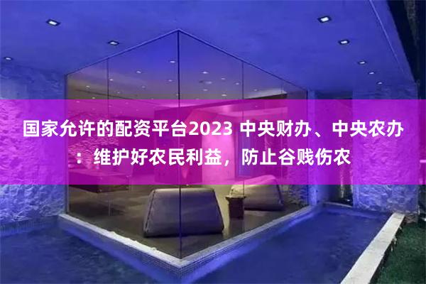 国家允许的配资平台2023 中央财办、中央农办：维护好农民利益，防止谷贱伤农