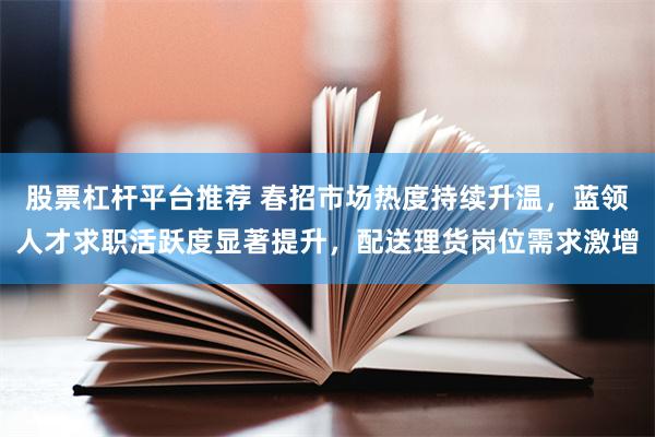 股票杠杆平台推荐 春招市场热度持续升温，蓝领人才求职活跃度显著提升，配送理货岗位需求激增