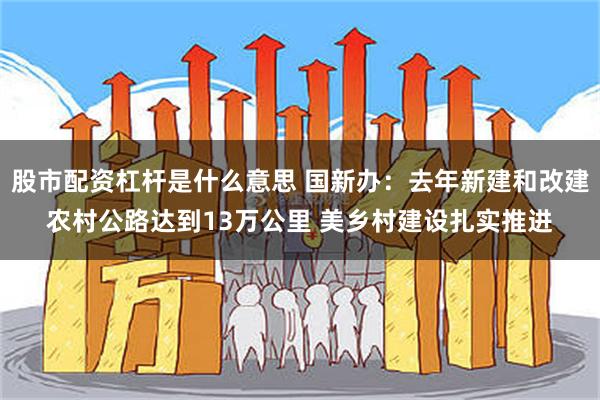 股市配资杠杆是什么意思 国新办：去年新建和改建农村公路达到13万公里 美乡村建设扎实推进