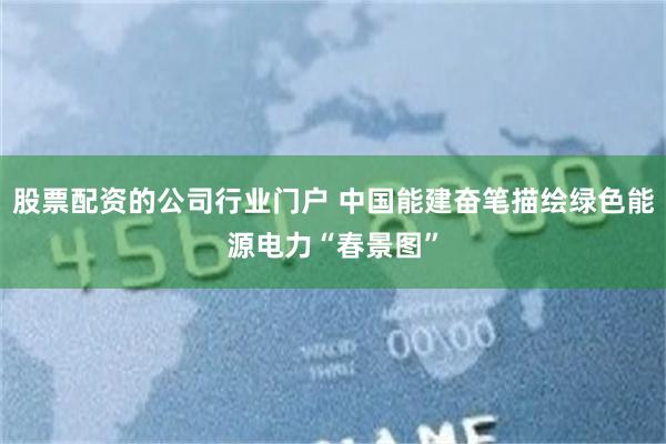 股票配资的公司行业门户 中国能建奋笔描绘绿色能源电力“春景图”