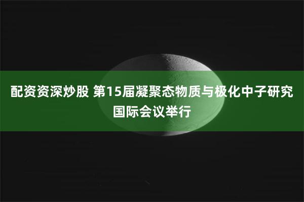 配资资深炒股 第15届凝聚态物质与极化中子研究国际会议举行