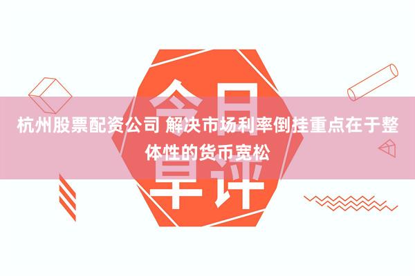 杭州股票配资公司 解决市场利率倒挂重点在于整体性的货币宽松