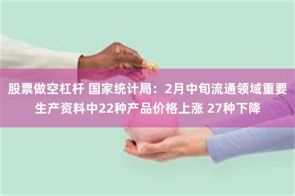 股票做空杠杆 国家统计局：2月中旬流通领域重要生产资料中22种产品价格上涨 27种下降