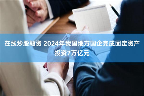 在线炒股融资 2024年我国地方国企完成固定资产投资7万亿元