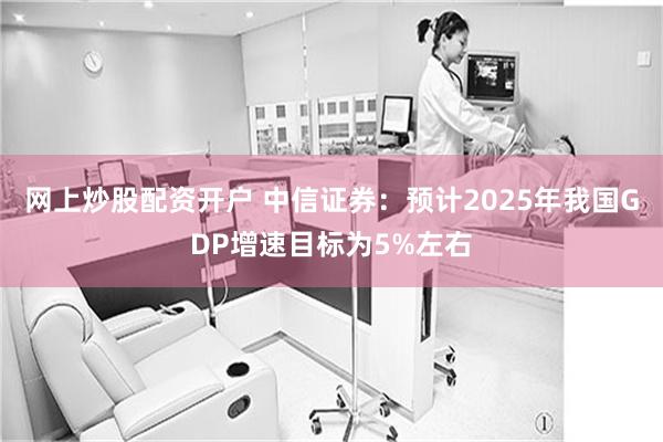 网上炒股配资开户 中信证券：预计2025年我国GDP增速目标为5%左右