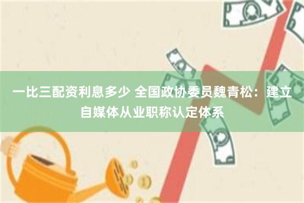 一比三配资利息多少 全国政协委员魏青松：建立自媒体从业职称认定体系