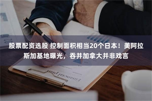 股票配资选股 控制面积相当20个日本！美阿拉斯加基地曝光，吞并加拿大并非戏言