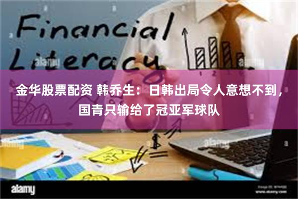 金华股票配资 韩乔生：日韩出局令人意想不到，国青只输给了冠亚军球队