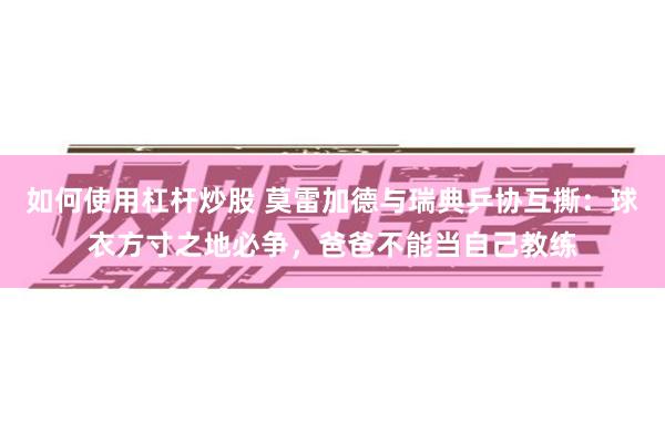 如何使用杠杆炒股 莫雷加德与瑞典乒协互撕：球衣方寸之地必争，爸爸不能当自己教练