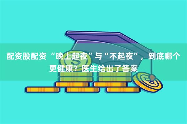 配资股配资 “晚上起夜”与“不起夜”，到底哪个更健康？医生给出了答案