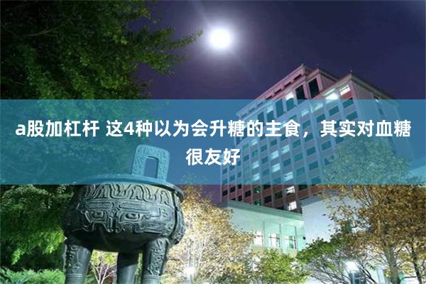 a股加杠杆 这4种以为会升糖的主食，其实对血糖很友好