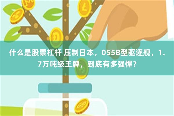 什么是股票杠杆 压制日本，055B型驱逐舰，1.7万吨级王牌，到底有多强悍？