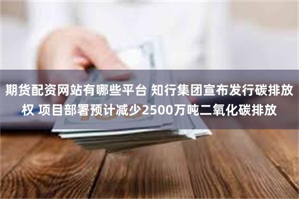 期货配资网站有哪些平台 知行集团宣布发行碳排放权 项目部署预计减少2500万吨二氧化碳排放