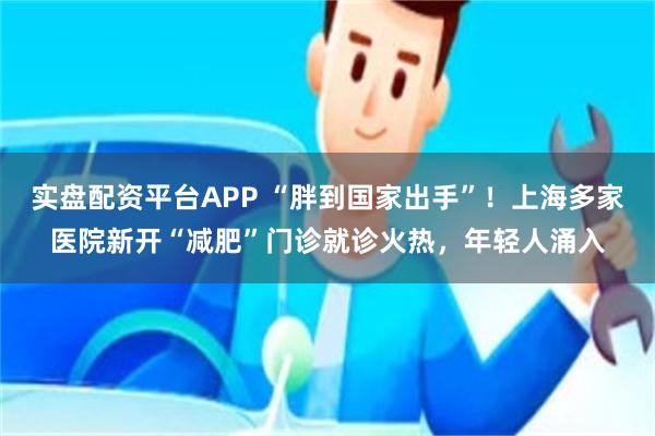 实盘配资平台APP “胖到国家出手”！上海多家医院新开“减肥”门诊就诊火热，年轻人涌入