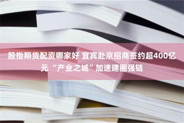 股指期货配资哪家好 宜宾赴京招商签约超400亿元 “产业之城”加速建圈强链