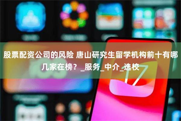 股票配资公司的风险 唐山研究生留学机构前十有哪几家在榜？_服务_中介_选校