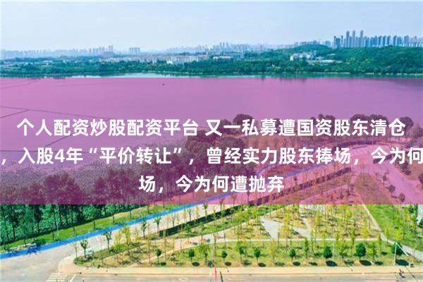 个人配资炒股配资平台 又一私募遭国资股东清仓式减持，入股4年“平价转让”，曾经实力股东捧场，今为何遭抛弃