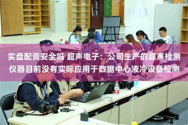 实盘配资安全吗 超声电子：公司生产的超声检测仪器目前没有实际应用于数据中心液冷设备检测