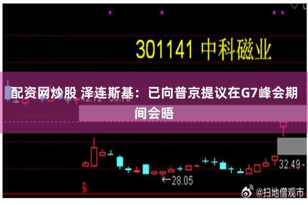 配资网炒股 泽连斯基：已向普京提议在G7峰会期间会晤
