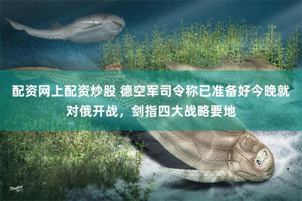 配资网上配资炒股 德空军司令称已准备好今晚就对俄开战，剑指四大战略要地