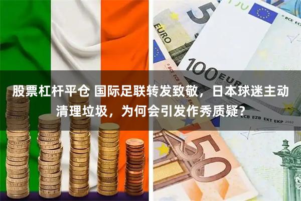 股票杠杆平仓 国际足联转发致敬，日本球迷主动清理垃圾，为何会引发作秀质疑？