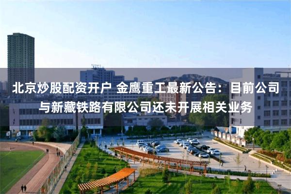 北京炒股配资开户 金鹰重工最新公告：目前公司与新藏铁路有限公司还未开展相关业务