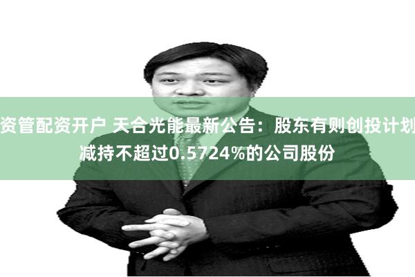 资管配资开户 天合光能最新公告：股东有则创投计划减持不超过0.5724%的公司股份