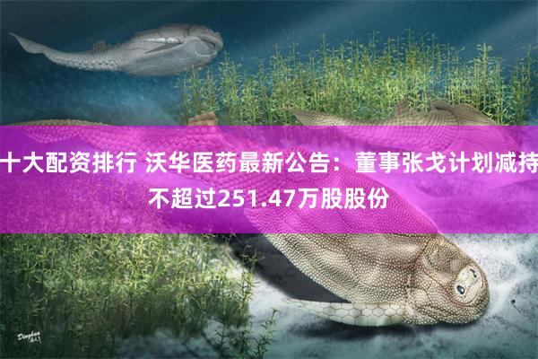 十大配资排行 沃华医药最新公告：董事张戈计划减持不超过251.47万股股份
