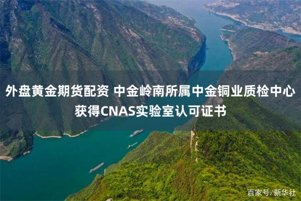 外盘黄金期货配资 中金岭南所属中金铜业质检中心获得CNAS实验室认可证书