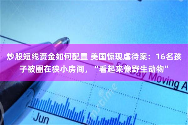 炒股短线资金如何配置 美国惊现虐待案：16名孩子被圈在狭小房间，“看起来像野生动物”