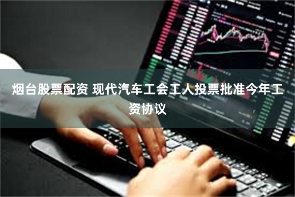 烟台股票配资 现代汽车工会工人投票批准今年工资协议