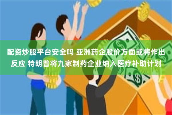 配资炒股平台安全吗 亚洲药企股价方面或将作出反应 特朗普将九家制药企业纳入医疗补助计划