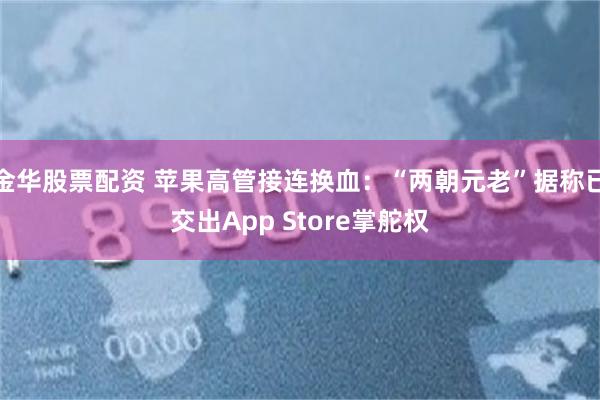 金华股票配资 苹果高管接连换血：“两朝元老”据称已交出App Store掌舵权