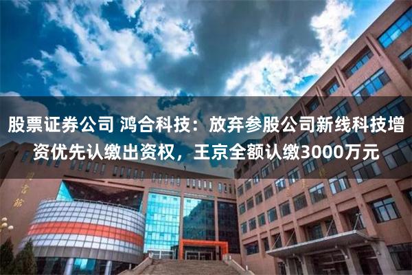 股票证券公司 鸿合科技：放弃参股公司新线科技增资优先认缴出资权，王京全额认缴3000万元