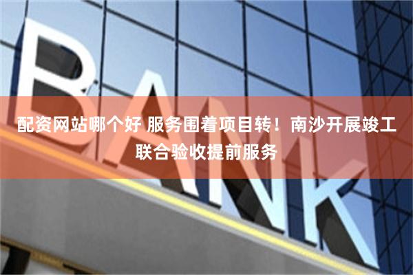 配资网站哪个好 服务围着项目转！南沙开展竣工联合验收提前服务