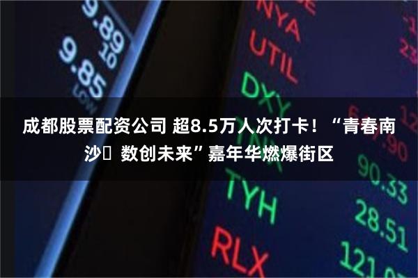 成都股票配资公司 超8.5万人次打卡！“青春南沙・数创未来”嘉年华燃爆街区